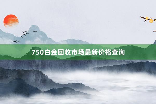 750白金回收市场最新价格查询